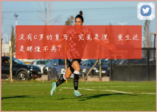 没有c罗的皇马，究竟是涅槃重生还是辉煌不再？