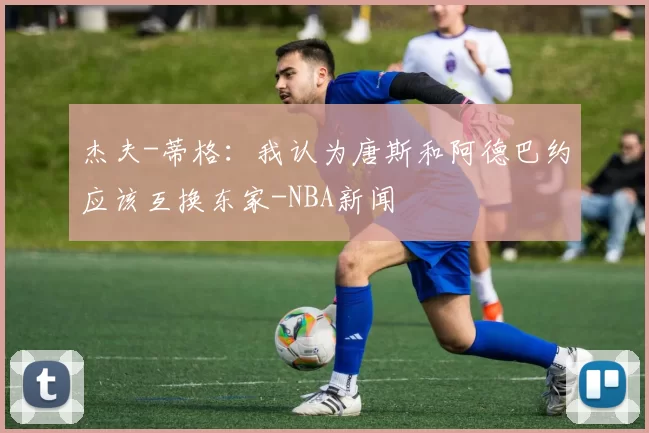 杰夫-蒂格：我认为唐斯和阿德巴约应该互换东家-NBA新闻