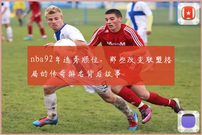 nba92年选秀顺位，那些改变联盟格局的传奇排名背后故事