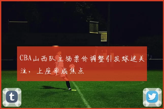 CBA山西队主场票价调整引发球迷关注，上座率成焦点