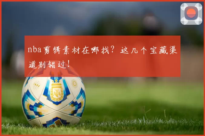 nba剪辑素材在哪找？这几个宝藏渠道别错过！