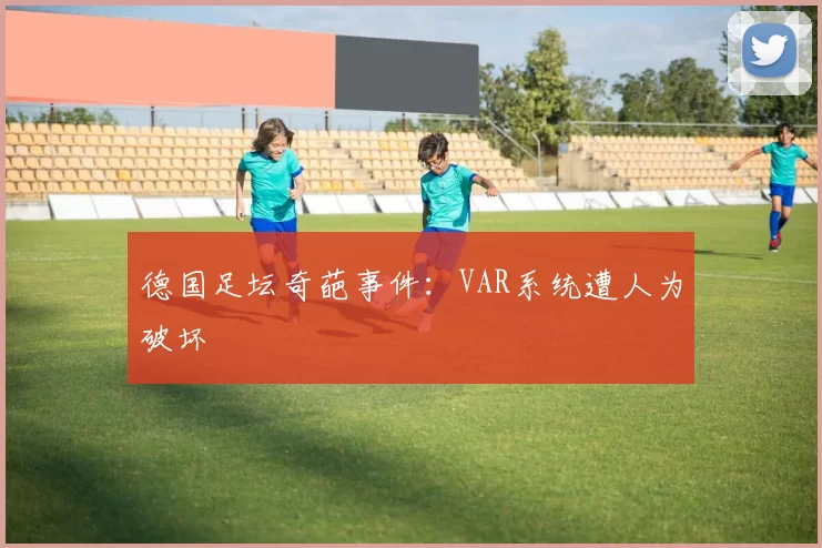 德国足坛奇葩事件：VAR系统遭人为破坏