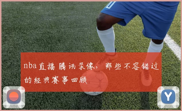 nba直播 腾讯录像，那些不容错过的经典赛事回顾