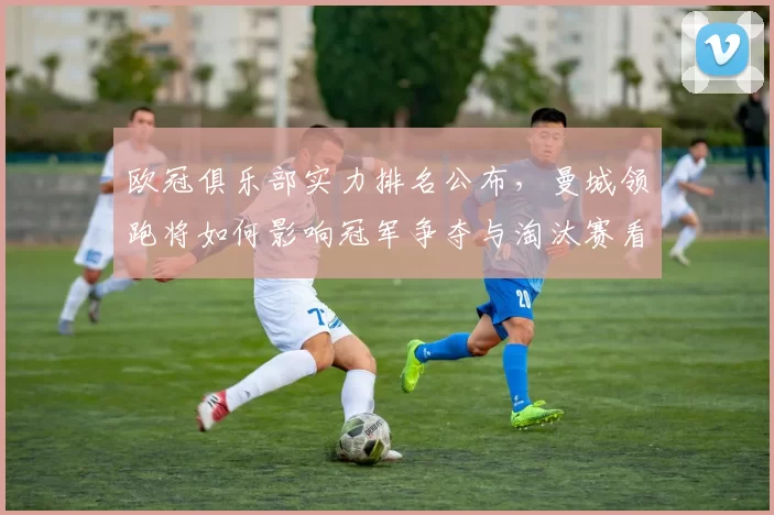 欧冠俱乐部实力排名公布，曼城领跑将如何影响冠军争夺与淘汰赛看点