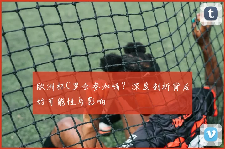 欧洲杯C罗会参加吗？深度剖析背后的可能性与影响