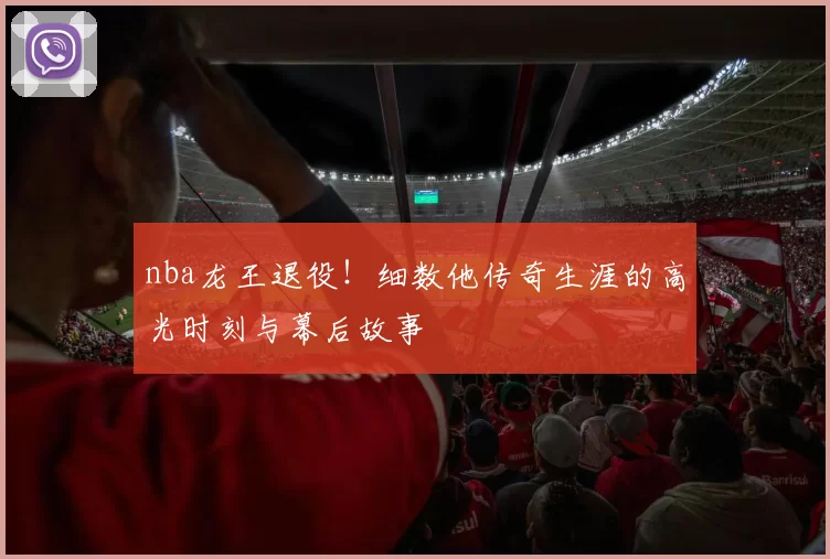 nba龙王退役！细数他传奇生涯的高光时刻与幕后故事