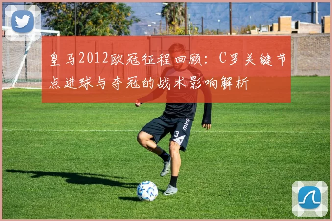 皇马2012欧冠征程回顾：C罗关键节点进球与夺冠的战术影响解析