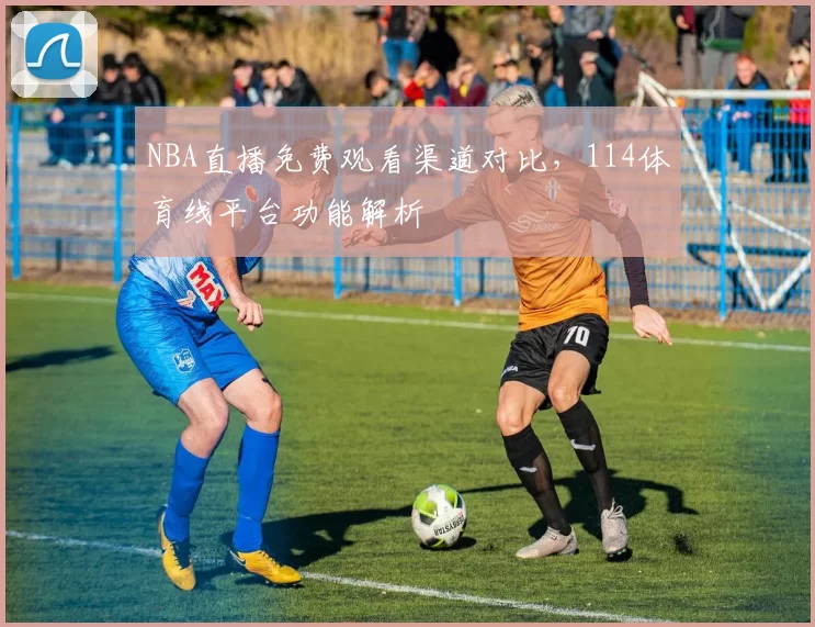 NBA直播免费观看渠道对比，114体育线平台功能解析