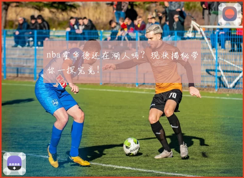 nba霍华德还在湖人吗？现状揭秘带你一探究竟！