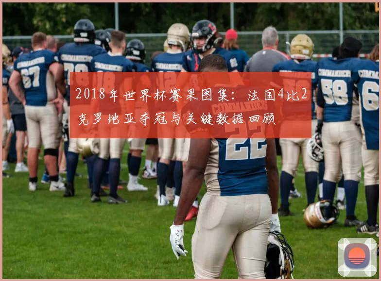 2018年世界杯赛果图集：法国4比2克罗地亚夺冠与关键数据回顾