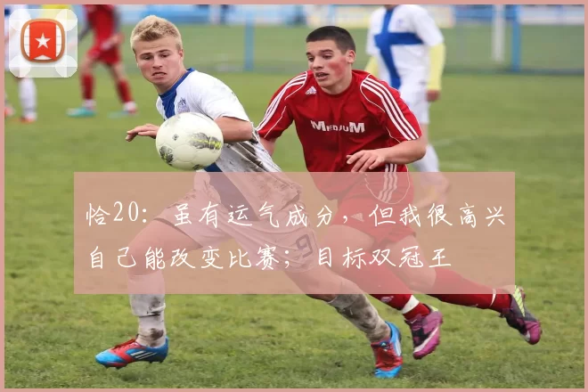 恰20：虽有运气成分，但我很高兴自己能改变比赛；目标双冠王