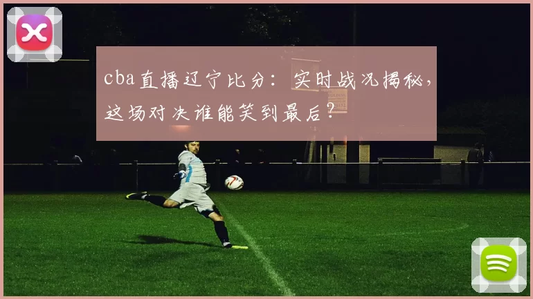 cba直播辽宁比分：实时战况揭秘，这场对决谁能笑到最后？