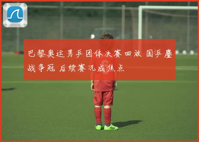 巴黎奥运男乒团体决赛回放 国乒鏖战争冠 后续赛况成焦点