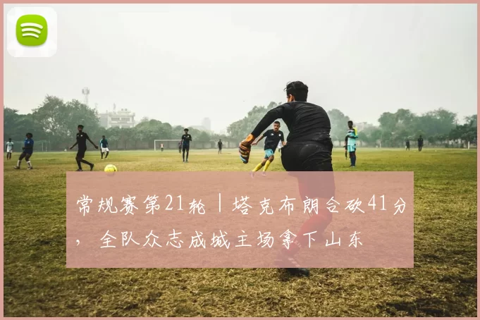 常规赛第21轮|塔克布朗合砍41分,全队众志成城主场拿下山东