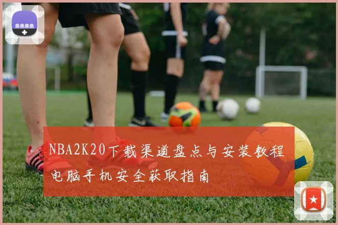 NBA2K20下载渠道盘点与安装教程 电脑手机安全获取指南