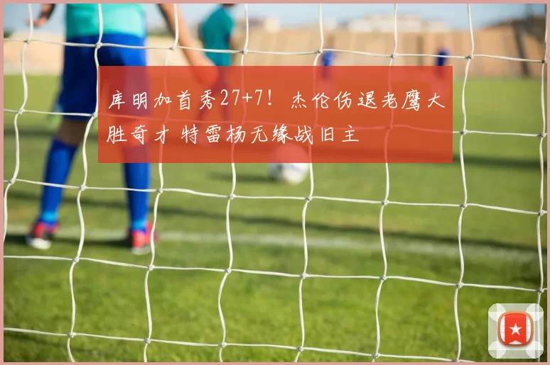 库明加首秀27+7！杰伦伤退老鹰大胜奇才 特雷杨无缘战旧主