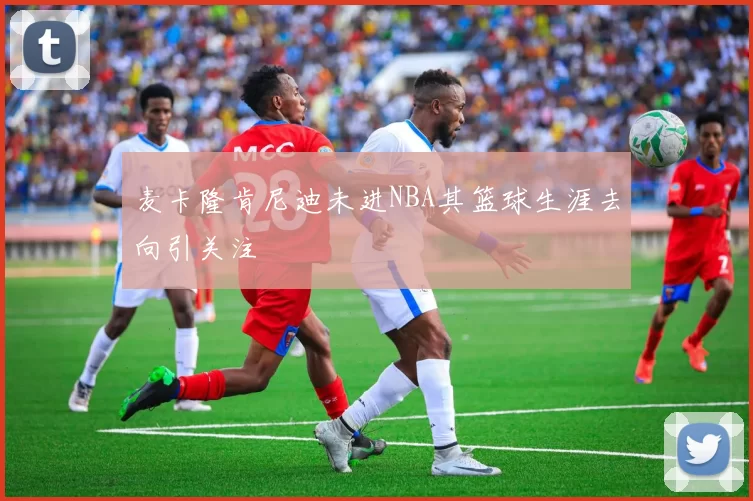 麦卡隆肯尼迪未进NBA其篮球生涯去向引关注