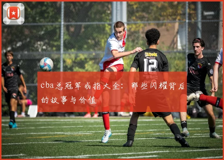 cba总冠军戒指大全：那些闪耀背后的故事与价值