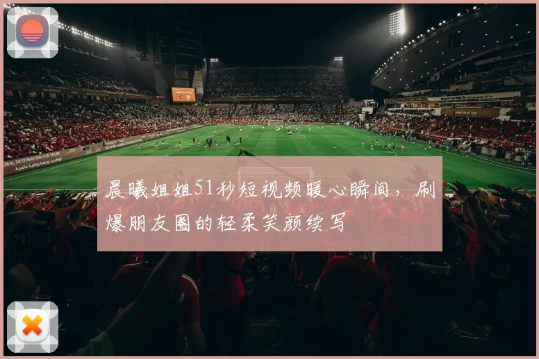 晨曦姐姐51秒短视频暖心瞬间，刷爆朋友圈的轻柔笑颜续写