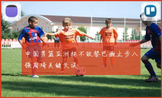 中国男篮亚洲杯不敌黎巴嫩止步八强周琦关键失误