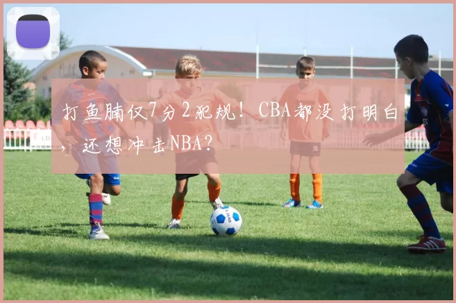 打鱼腩仅7分2犯规！CBA都没打明白，还想冲击NBA？