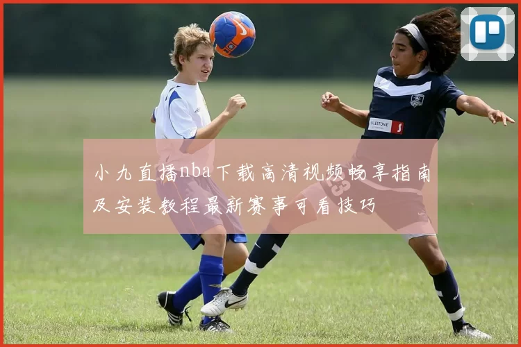 小九直播nba下载高清视频畅享指南及安装教程最新赛事可看技巧