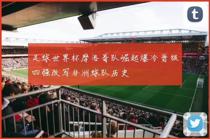 足球世界杯摩洛哥队崛起爆冷晋级四强改写非洲球队历史