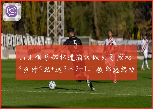 山东俱乐部杯遭淘汰揪头号废材！5分钟5犯+送3个2+1，被邱彪怒喷