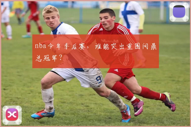 nba今年季后赛，谁能突出重围问鼎总冠军？