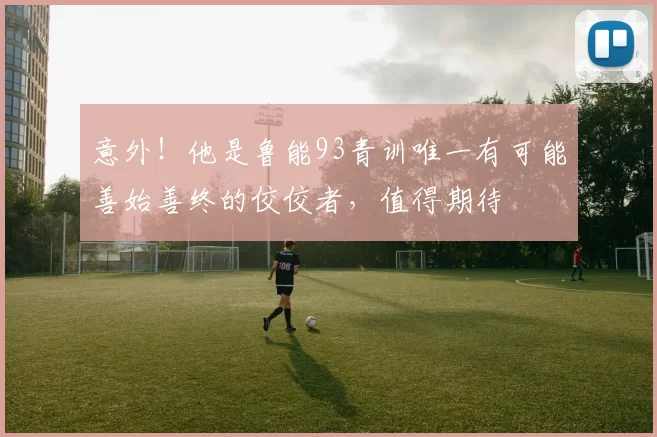 意外！他是鲁能93青训唯一有可能善始善终的佼佼者，值得期待