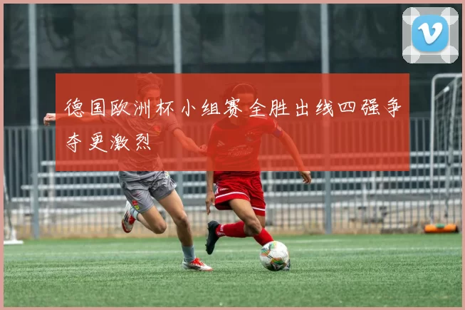 德国欧洲杯小组赛全胜出线四强争夺更激烈