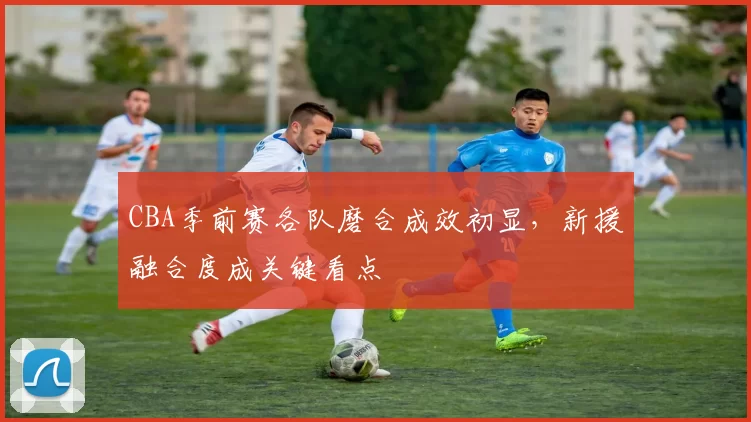 CBA季前赛各队磨合成效初显，新援融合度成关键看点