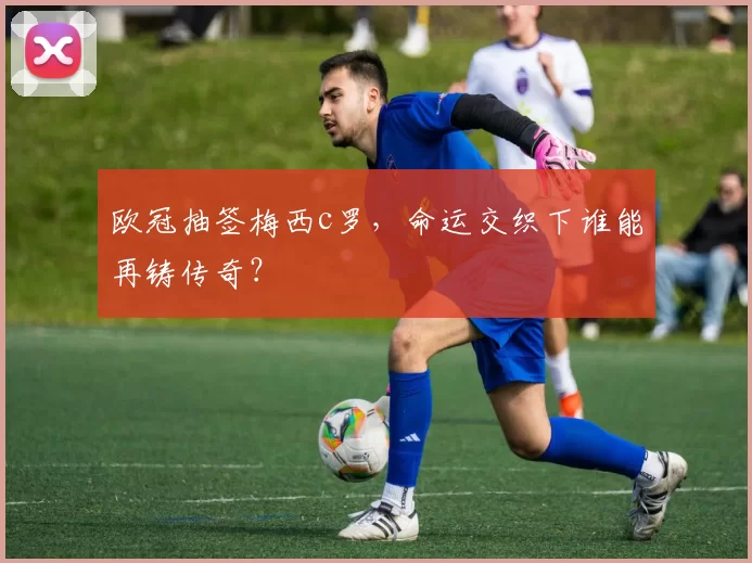 欧冠抽签梅西c罗，命运交织下谁能再铸传奇？