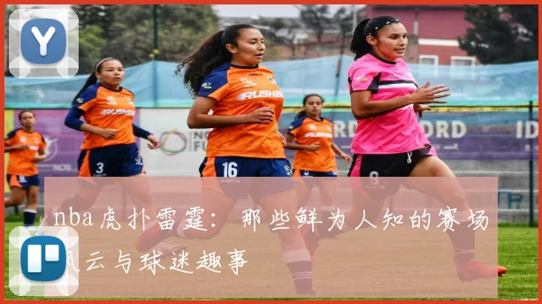 nba虎扑雷霆：那些鲜为人知的赛场风云与球迷趣事