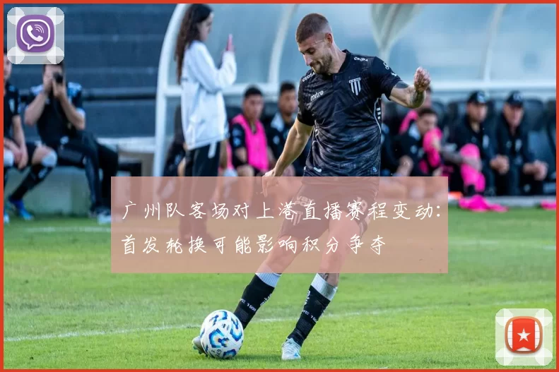 广州队客场对上港直播赛程变动:首发轮换可能影响积分争夺