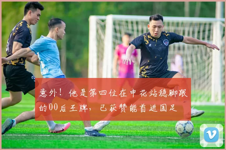 意外！他是第四位在申花站稳脚跟的00后王牌，已获赞能首进国足