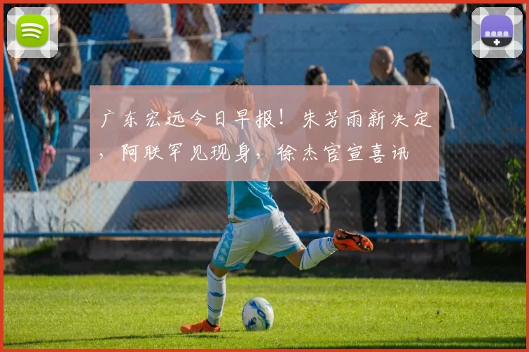 广东宏远今日早报！朱芳雨新决定，阿联罕见现身，徐杰官宣喜讯