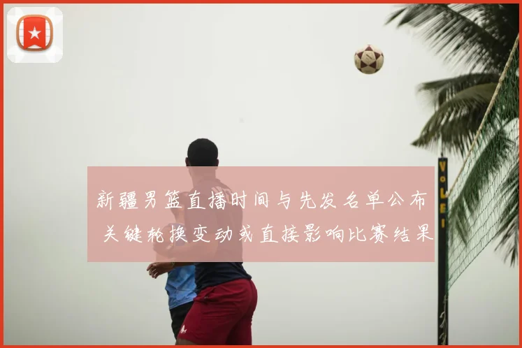 新疆男篮直播时间与先发名单公布 关键轮换变动或直接影响比赛结果