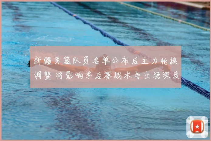 新疆男篮队员名单公布后主力轮换调整 将影响季后赛战术与出场深度