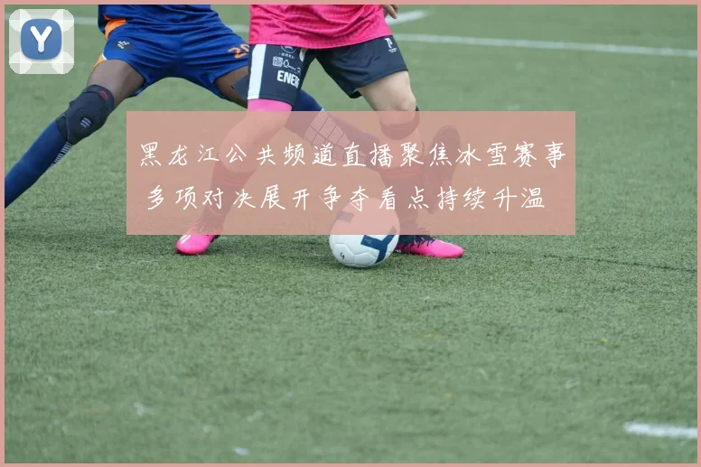 黑龙江公共频道直播聚焦冰雪赛事 多项对决展开争夺看点持续升温