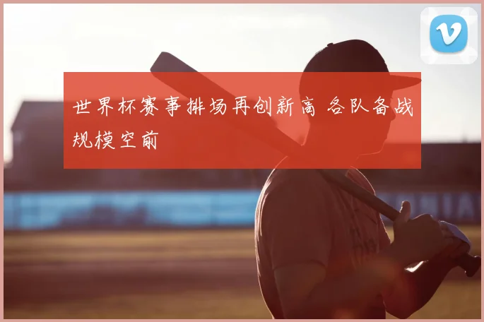 世界杯赛事排场再创新高 各队备战规模空前