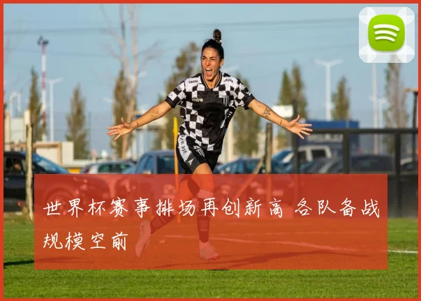 世界杯赛事排场再创新高 各队备战规模空前