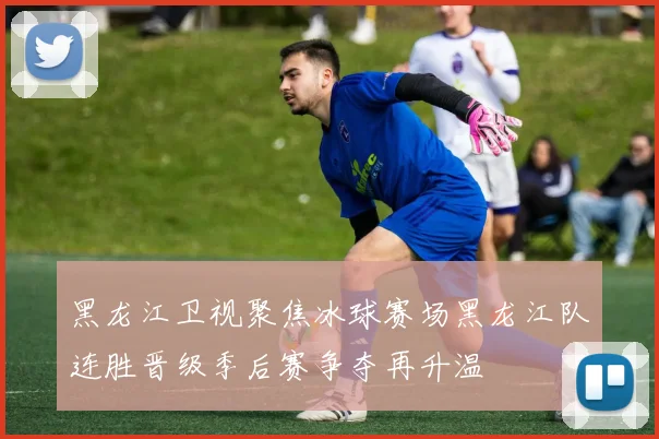 黑龙江卫视聚焦冰球赛场黑龙江队连胜晋级季后赛争夺再升温