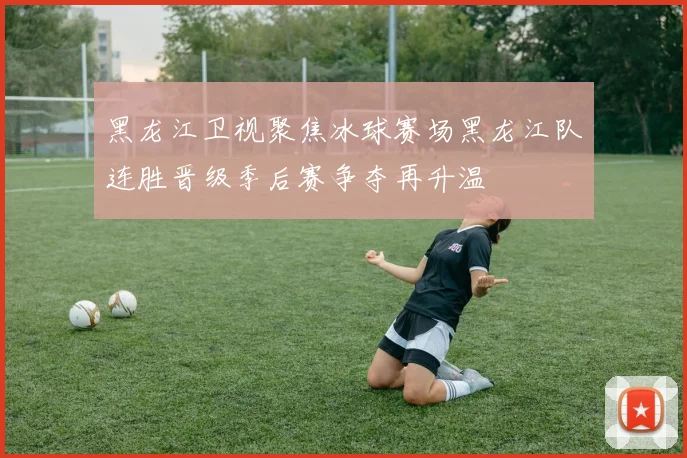 黑龙江卫视聚焦冰球赛场黑龙江队连胜晋级季后赛争夺再升温