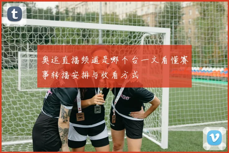 奥运直播频道是哪个台一文看懂赛事转播安排与收看方式